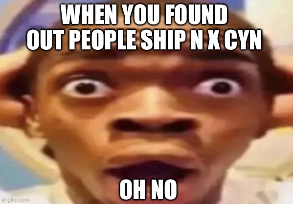 When you find out N x Cyn is a thing | WHEN YOU FOUND OUT PEOPLE SHIP N X CYN; OH NO | image tagged in memes | made w/ Imgflip meme maker