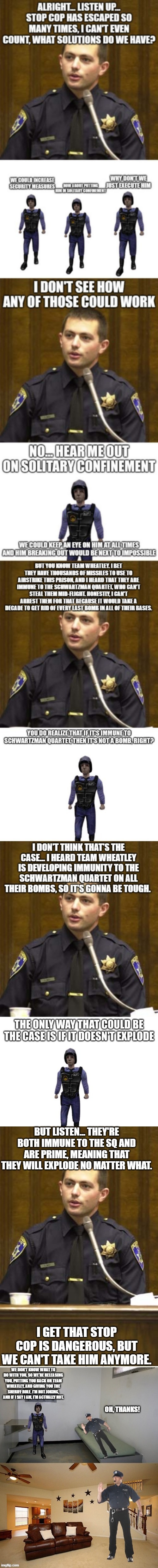 Don't make the jail our first target | BUT LISTEN... THEY'RE BOTH IMMUNE TO THE SQ AND ARE PRIME, MEANING THAT THEY WILL EXPLODE NO MATTER WHAT. I GET THAT STOP COP IS DANGEROUS, BUT WE CAN'T TAKE HIM ANYMORE. | image tagged in memes,police officer testifying | made w/ Imgflip meme maker