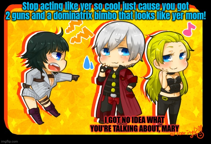 Devil may cry lore | Stop acting like yer so cool just cause you got 2 guns and a dominatrix bimbo that looks like yer mom! I GOT NO IDEA WHAT YOU'RE TALKING ABOUT, MARY | image tagged in dante,lady,trish,dmc,devil may cry | made w/ Imgflip meme maker