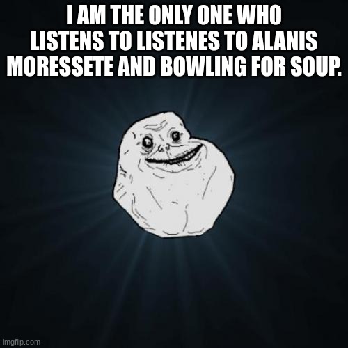 I think i spelt moressete wrong... | I AM THE ONLY ONE WH0 LISTENS TO LISTENES TO ALANIS MORESSETE AND BOWLING FOR SOUP. | image tagged in memes,forever alone | made w/ Imgflip meme maker