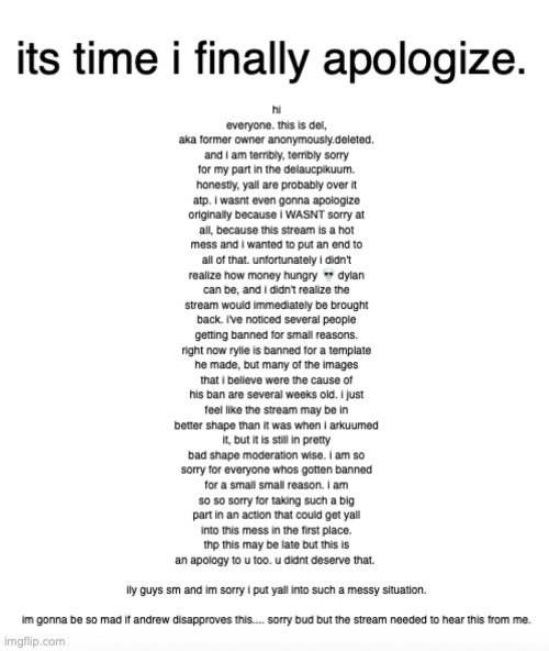 im so sorry. | its time i finally apologize. hi everyone. this is del, aka former owner anonymously.deleted. and i am terribly, terribly sorry for my part in the delaucpikuum. honestly, yall are probably over it atp. i wasnt even gonna apologize originally because i WASNT sorry at all, because this stream is a hot mess and i wanted to put an end to all of that. unfortunately i didn't realize how money hungry 💀 dylan can be, and i didn't realize the stream would immediately be brought back. i've noticed several people getting banned for small reasons. right now rylie is banned for a template he made, but many of the images that i believe were the cause of his ban are several weeks old. i just feel like the stream may be in better shape than it was when i arkuumed it, but it is still in pretty bad shape moderation wise. i am so sorry for everyone whos gotten banned for a small small reason. i am so so sorry for taking such a big part in an action that could get yall into this mess in the first place. thp this may be late but this is an apology to u too. u didnt deserve that. 
 
ily guys sm and im sorry i put yall into such a messy situation.
 
im gonna be so mad if andrew disapproves this.... sorry bud but the stream needed to hear this from me. | made w/ Imgflip meme maker
