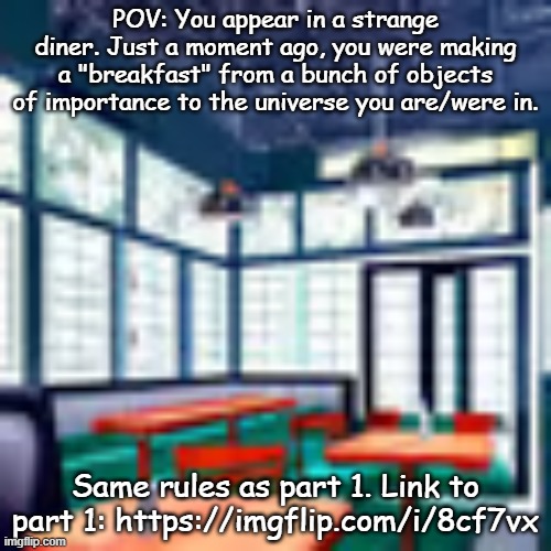 Spoilers for Roblox game get a snack at 4 am: SNACKCORE | POV: You appear in a strange diner. Just a moment ago, you were making a "breakfast" from a bunch of objects of importance to the universe you are/were in. Same rules as part 1. Link to part 1: https://imgflip.com/i/8cf7vx | made w/ Imgflip meme maker