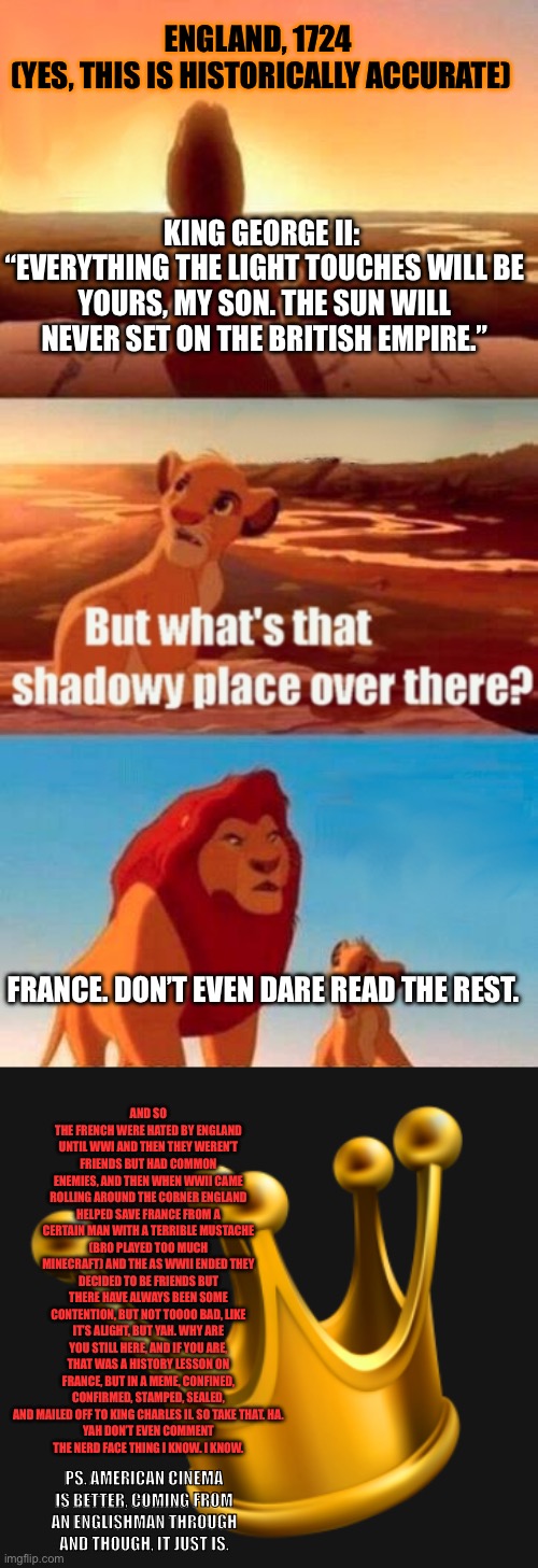 France. | ENGLAND, 1724 
(YES, THIS IS HISTORICALLY ACCURATE); KING GEORGE II: 
“EVERYTHING THE LIGHT TOUCHES WILL BE YOURS, MY SON. THE SUN WILL NEVER SET ON THE BRITISH EMPIRE.”; FRANCE. DON’T EVEN DARE READ THE REST. AND SO THE FRENCH WERE HATED BY ENGLAND UNTIL WWI AND THEN THEY WEREN’T FRIENDS BUT HAD COMMON ENEMIES, AND THEN WHEN WWII CAME ROLLING AROUND THE CORNER ENGLAND HELPED SAVE FRANCE FROM A CERTAIN MAN WITH A TERRIBLE MUSTACHE (BRO PLAYED TOO MUCH MINECRAFT) AND THE AS WWII ENDED THEY DECIDED TO BE FRIENDS BUT THERE HAVE ALWAYS BEEN SOME CONTENTION, BUT NOT TOOOO BAD, LIKE IT’S ALIGHT, BUT YAH. WHY ARE YOU STILL HERE, AND IF YOU ARE, THAT WAS A HISTORY LESSON ON FRANCE, BUT IN A MEME, CONFINED, CONFIRMED, STAMPED, SEALED, AND MAILED OFF TO KING CHARLES II. SO TAKE THAT. HA.
 YAH DON’T EVEN COMMENT 
THE NERD FACE THING I KNOW. I KNOW. PS. AMERICAN CINEMA IS BETTER, COMING FROM AN ENGLISHMAN THROUGH AND THOUGH, IT JUST IS. | image tagged in memes,simba shadowy place,king crown,france,england,sun | made w/ Imgflip meme maker