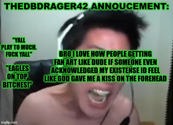 thedbdrager42s annoucement template | BRO I LOVE HOW PEOPLE GETTING FAN ART LIKE DUDE IF SOMEONE EVEN ACKNOWLEDGED MY EXISTENSE ID FEEL LIKE GOD GAVE ME A KISS ON THE FOREHEAD | image tagged in thedbdrager42s annoucement template | made w/ Imgflip meme maker