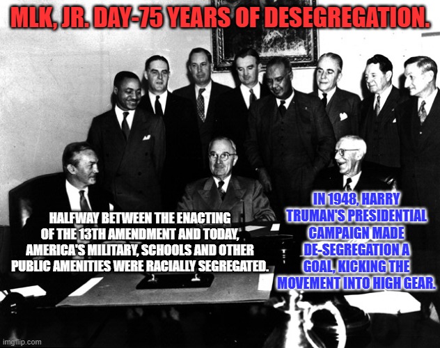 Truman almost lost the election over De-Segregation. The Dixiecrats failed and are in the Garbage Heap of History. | MLK, JR. DAY-75 YEARS OF DESEGREGATION. IN 1948, HARRY TRUMAN'S PRESIDENTIAL CAMPAIGN MADE DE-SEGREGATION A GOAL, KICKING THE MOVEMENT INTO HIGH GEAR. HALFWAY BETWEEN THE ENACTING OF THE 13TH AMENDMENT AND TODAY, AMERICA'S MILITARY, SCHOOLS AND OTHER PUBLIC AMENITIES WERE RACIALLY SEGREGATED. | image tagged in politics | made w/ Imgflip meme maker