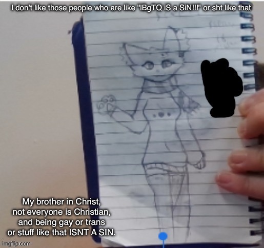 Scarf (drawn by Scarf and one of her irl friends) | I don’t like those people who are like "lBgTQ iS a SiN!!!" or sht like that; My brother in Christ, not everyone is Christian, and being gay or trans or stuff like that ISNT A SIN. | image tagged in scarf drawn by scarf and one of her irl friends | made w/ Imgflip meme maker