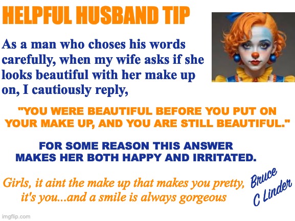 Helpful Husband Tip | HELPFUL HUSBAND TIP; As a man who choses his words
carefully, when my wife asks if she
looks beautiful with her make up
on, I cautiously reply, "YOU WERE BEAUTIFUL BEFORE YOU PUT ON
YOUR MAKE UP, AND YOU ARE STILL BEAUTIFUL."; FOR SOME REASON THIS ANSWER MAKES HER BOTH HAPPY AND IRRITATED. Bruce
C Linder; Girls, it aint the make up that makes you pretty,
it's you...and a smile is always gorgeous | image tagged in helpful husband tip,cosmetics,beauty,what women want,smile | made w/ Imgflip meme maker