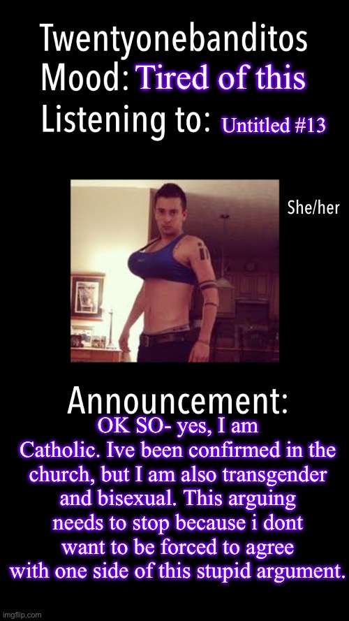 My point being God loves us all no matter what we do. Love the person hate the sin, but lgbtq is not a sin. | Tired of this; Untitled #13; OK SO- yes, I am Catholic. Ive been confirmed in the church, but I am also transgender and bisexual. This arguing needs to stop because i dont want to be forced to agree with one side of this stupid argument. | image tagged in twentyonebanditos acc template | made w/ Imgflip meme maker