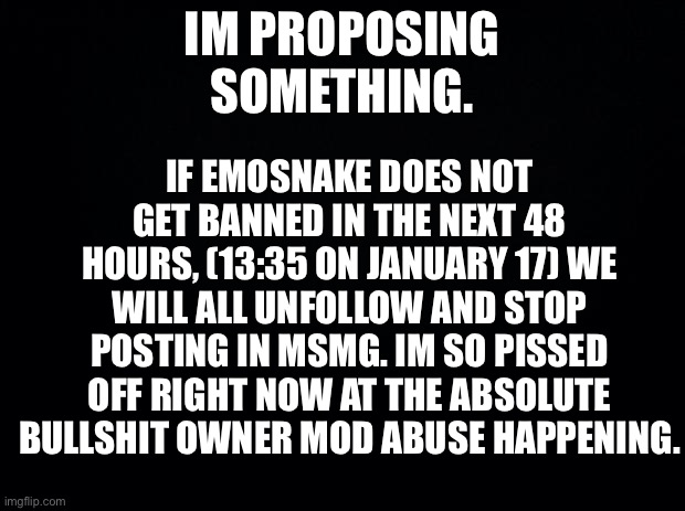If you agree, say I. | IF EMOSNAKE DOES NOT GET BANNED IN THE NEXT 48 HOURS, (13:35 ON JANUARY 17) WE WILL ALL UNFOLLOW AND STOP POSTING IN MSMG. IM SO PISSED OFF RIGHT NOW AT THE ABSOLUTE BULLSHIT OWNER MOD ABUSE HAPPENING. IM PROPOSING SOMETHING. | image tagged in black background | made w/ Imgflip meme maker