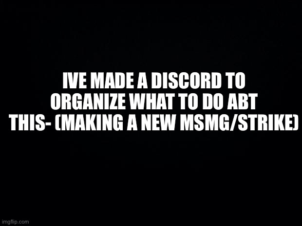 https://discord.gg/YKc7gh2C | IVE MADE A DISCORD TO ORGANIZE WHAT TO DO ABT THIS- (MAKING A NEW MSMG/STRIKE) | image tagged in black background | made w/ Imgflip meme maker