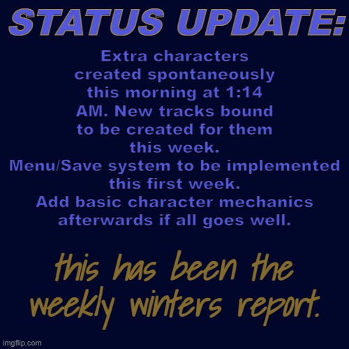 Title is finished, custom fonts will be added soon. | Extra characters created spontaneously this morning at 1:14 AM. New tracks bound to be created for them this week.
Menu/Save system to be implemented this first week.
Add basic character mechanics afterwards if all goes well. STATUS UPDATE:; this has been the weekly winters report. | made w/ Imgflip meme maker
