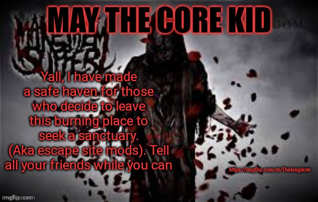 Maythecorekid temp | Yall, I have made a safe haven for those who decide to leave this burning place to seek a sanctuary.
(Aka escape site mods). Tell all your friends while you can; https://imgflip.com/m/Thekingdom | image tagged in maythecorekid temp | made w/ Imgflip meme maker