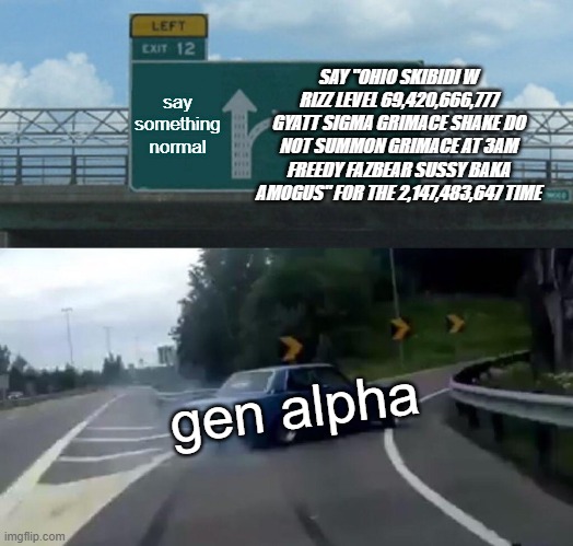 gen alpha is cringe and bluepilled ngl | SAY "OHIO SKIBIDI W RIZZ LEVEL 69,420,666,777 GYATT SIGMA GRIMACE SHAKE DO NOT SUMMON GRIMACE AT 3AM FREEDY FAZBEAR SUSSY BAKA AMOGUS" FOR THE 2,147,483,647 TIME; say something
normal; gen alpha | image tagged in memes,left exit 12 off ramp,gen alpha | made w/ Imgflip meme maker