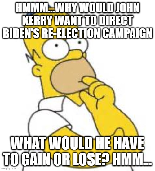 Homer Simpson Hmmmm | HMMM...WHY WOULD JOHN KERRY WANT TO DIRECT BIDEN'S RE-ELECTION CAMPAIGN WHAT WOULD HE HAVE TO GAIN OR LOSE? HMM... | image tagged in homer simpson hmmmm | made w/ Imgflip meme maker