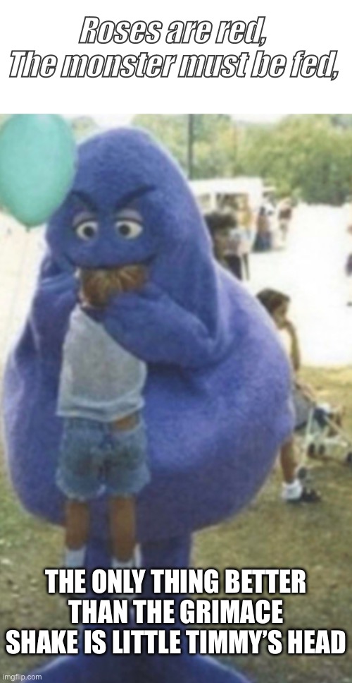 “I hunger for the refined flesh of children; washed down with my liquid creation.” | Roses are red,
The monster must be fed, THE ONLY THING BETTER THAN THE GRIMACE SHAKE IS LITTLE TIMMY’S HEAD | image tagged in grimace,funny,dark humor | made w/ Imgflip meme maker
