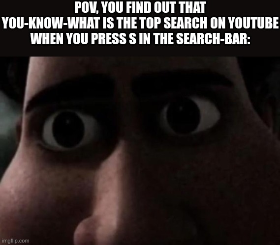 Do you know what it could be? It involves Gen α... | POV, YOU FIND OUT THAT YOU-KNOW-WHAT IS THE TOP SEARCH ON YOUTUBE WHEN YOU PRESS S IN THE SEARCH-BAR: | image tagged in titan stare,youtube,memes,fresh memes,oh wow are you actually reading these tags | made w/ Imgflip meme maker