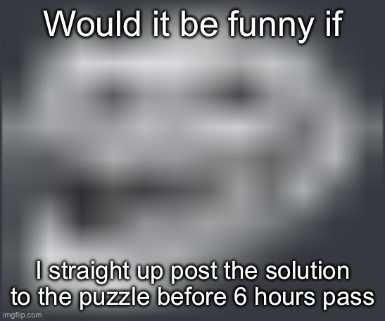 /j before anyone gets mad | Would it be funny if; I straight up post the solution to the puzzle before 6 hours pass | image tagged in extremely low quality troll face | made w/ Imgflip meme maker