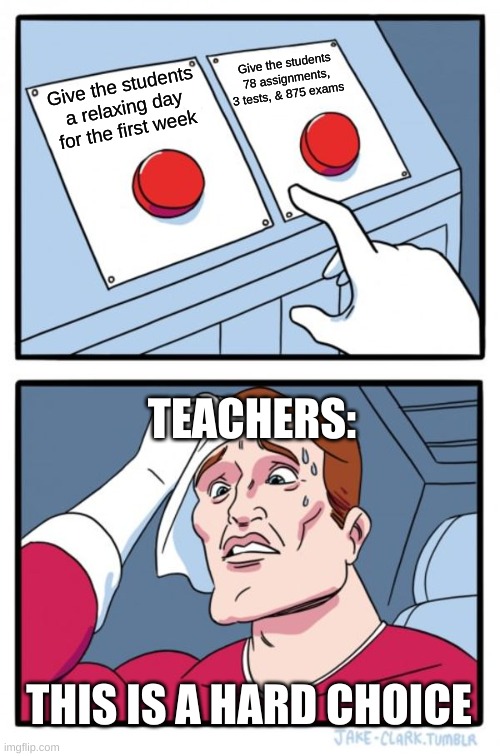 Teachers be like: | Give the students 78 assignments, 3 tests, & 875 exams; Give the students a relaxing day for the first week; TEACHERS:; THIS IS A HARD CHOICE | image tagged in memes,two buttons | made w/ Imgflip meme maker
