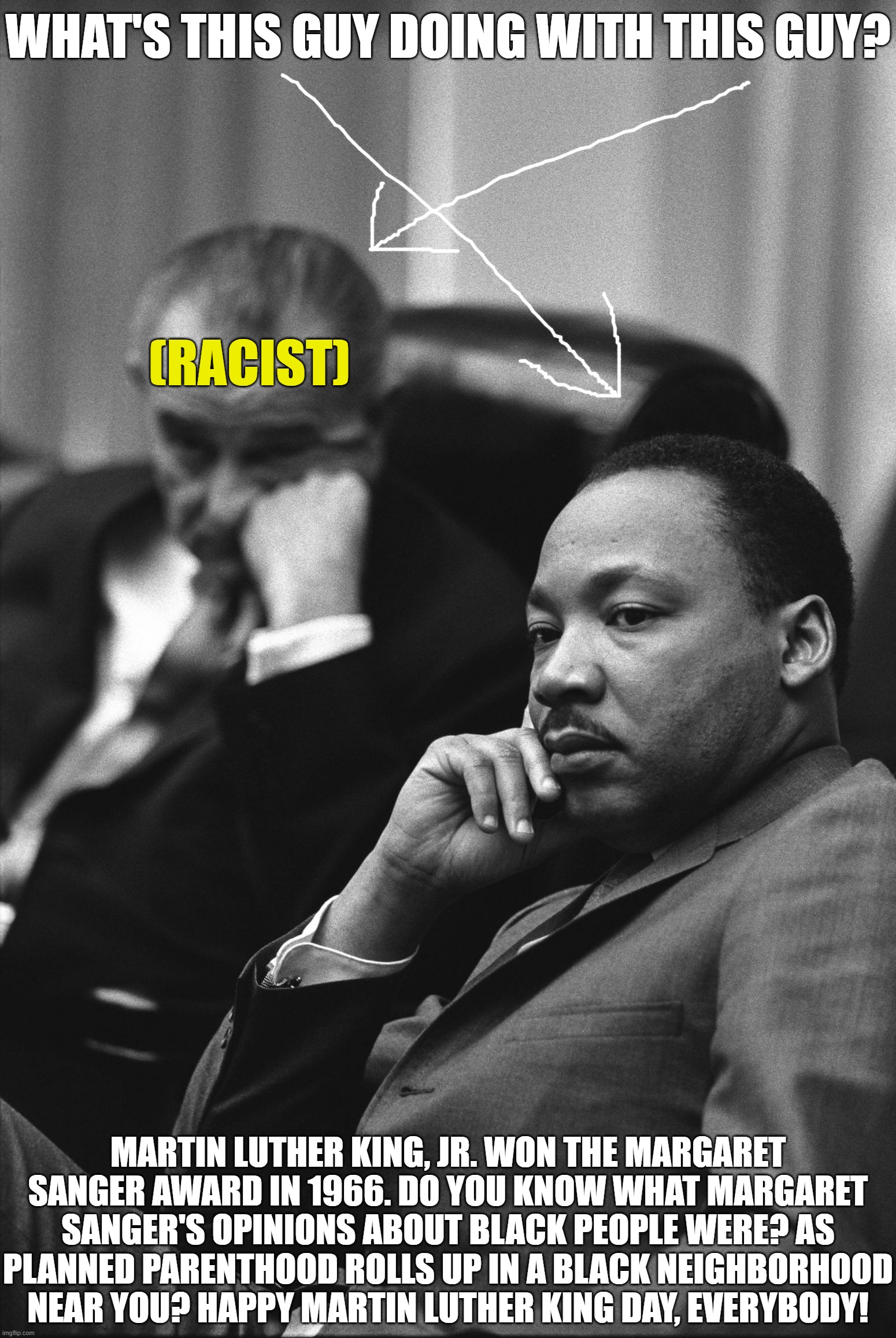 Martin Luther King Loves Racists | WHAT'S THIS GUY DOING WITH THIS GUY? (RACIST); MARTIN LUTHER KING, JR. WON THE MARGARET SANGER AWARD IN 1966. DO YOU KNOW WHAT MARGARET SANGER'S OPINIONS ABOUT BLACK PEOPLE WERE? AS PLANNED PARENTHOOD ROLLS UP IN A BLACK NEIGHBORHOOD NEAR YOU? HAPPY MARTIN LUTHER KING DAY, EVERYBODY! | image tagged in martin luther king jr quote,racist,bullshit | made w/ Imgflip meme maker