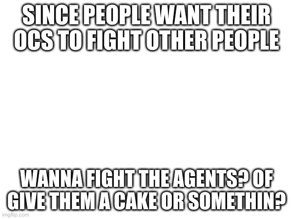 SINCE PEOPLE WANT THEIR OCS TO FIGHT OTHER PEOPLE; WANNA FIGHT THE AGENTS? OF GIVE THEM A CAKE OR SOMETHIN? | made w/ Imgflip meme maker