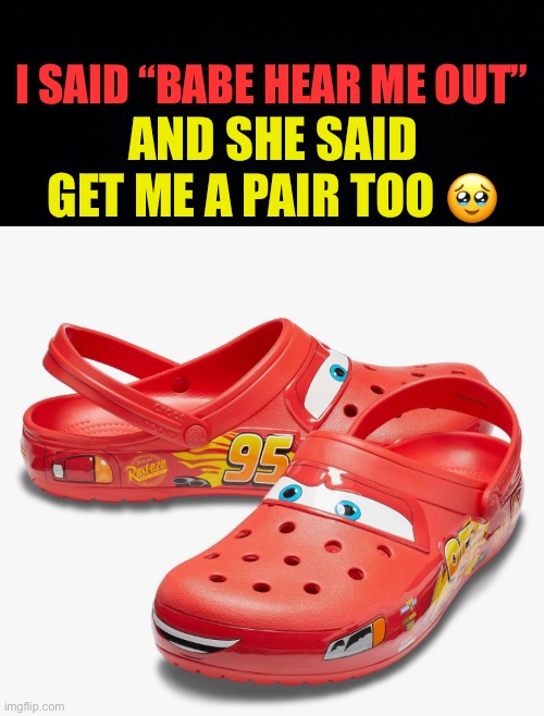 McQueen crocs | I SAID “BABE HEAR ME OUT”; AND SHE SAID GET ME A PAIR TOO 🥹 | image tagged in black background,fresh memes,funny,memes | made w/ Imgflip meme maker