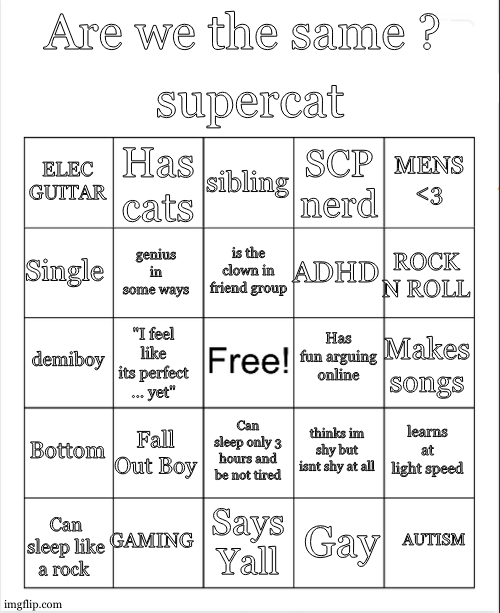 its harder than it looks to make a bingo oml | supercat; Are we the same ? sibling; Has cats; MENS <3; ELEC GUITAR; SCP nerd; is the clown in friend group; Single; ROCK N ROLL; ADHD; genius in some ways; Has fun arguing online; demiboy; Makes songs; "I feel like its perfect ... yet"; Bottom; Fall Out Boy; learns at light speed; thinks im shy but isnt shy at all; Can sleep only 3 hours and be not tired; GAMING; Can sleep like a rock; AUTISM; Says Yall; Gay | image tagged in blank bingo | made w/ Imgflip meme maker