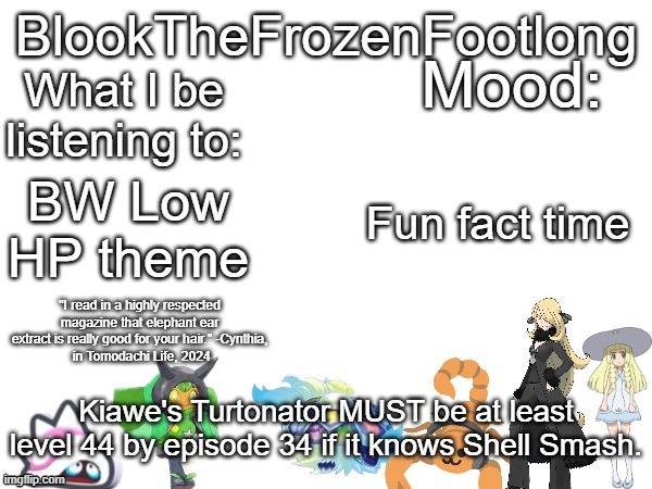 Blook's (toadette cynthia lillie and lots more) Template! | Fun fact time; BW Low HP theme; Kiawe's Turtonator MUST be at least level 44 by episode 34 if it knows Shell Smash. | image tagged in blook's toadette cynthia lillie and lots more template | made w/ Imgflip meme maker