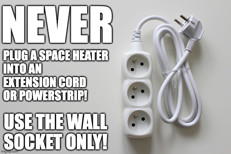 Space Heater PSA | NEVER; PLUG A SPACE HEATER 
 INTO AN 
 EXTENSION CORD
 OR POWERSTRIP! USE THE WALL 
SOCKET ONLY! | image tagged in space heater,safety,electrical,powerstrip,extension cord,fire safety | made w/ Imgflip meme maker