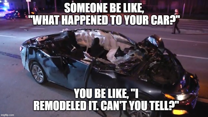 funny broken car meme 4900 | SOMEONE BE LIKE, "WHAT HAPPENED TO YOUR CAR?"; YOU BE LIKE, "I REMODELED IT. CAN'T YOU TELL?" | image tagged in broken,car,remodeling | made w/ Imgflip meme maker