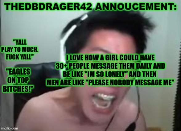 i love how if your a girl u nearly instantly gain a few simps | I LOVE HOW A GIRL COULD HAVE 30+ PEOPLE MESSAGE THEM DAILY AND BE LIKE "IM SO LONELY" AND THEN  MEN ARE LIKE "PLEASE NOBODY MESSAGE ME" | image tagged in thedbdrager42s annoucement template | made w/ Imgflip meme maker