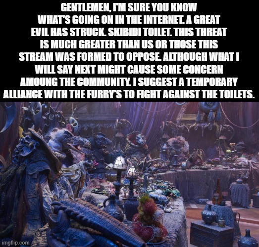 do you agree? Mod: This just keeps getting more retarded, doesn’t it? | GENTLEMEN, I'M SURE YOU KNOW WHAT'S GOING ON IN THE INTERNET. A GREAT EVIL HAS STRUCK. SKIBIDI TOILET. THIS THREAT IS MUCH GREATER THAN US OR THOSE THIS STREAM WAS FORMED TO OPPOSE. ALTHOUGH WHAT I WILL SAY NEXT MIGHT CAUSE SOME CONCERN AMOUNG THE COMMUNITY. I SUGGEST A TEMPORARY ALLIANCE WITH THE FURRY'S TO FIGHT AGAINST THE TOILETS. | image tagged in board meeting,skibidi toilet,anti furry | made w/ Imgflip meme maker
