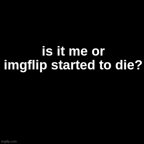 Blank Transparent Square Meme | is it me or imgflip started to die? | image tagged in memes,blank transparent square | made w/ Imgflip meme maker