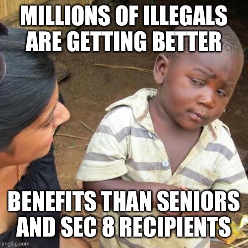 The Democrats care less about Americans than foreigners. You elected them to represent you, not foreigners. | MILLIONS OF ILLEGALS ARE GETTING BETTER; BENEFITS THAN SENIORS AND SEC 8 RECIPIENTS | image tagged in third world skeptical kid,benefits,more than,seniors,section 8,foreigners | made w/ Imgflip meme maker