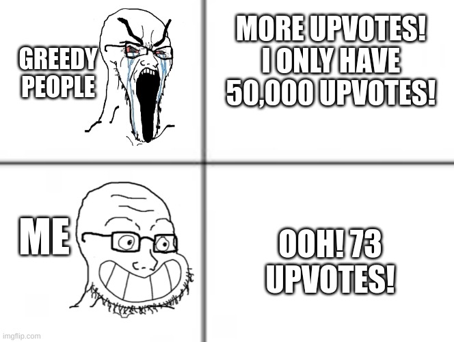 Happy unhappy soyjak | MORE UPVOTES! I ONLY HAVE 50,000 UPVOTES! GREEDY PEOPLE; ME; OOH! 73 UPVOTES! | image tagged in happy unhappy soyjak,upvotes,greedy | made w/ Imgflip meme maker