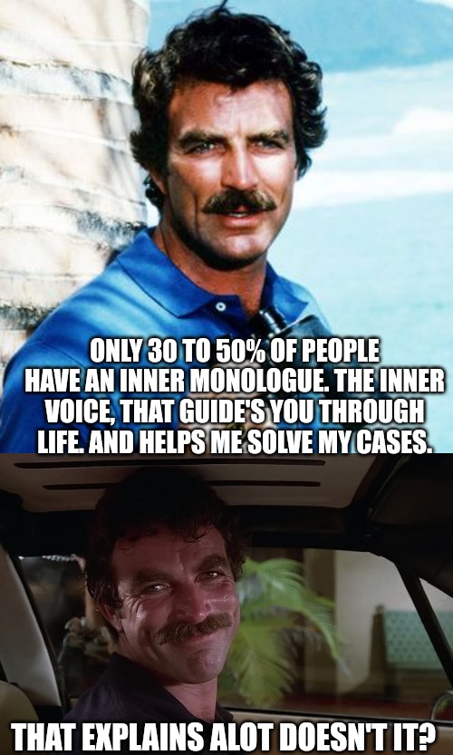 Magnum p.i. was best p.i. | ONLY 30 TO 50% OF PEOPLE HAVE AN INNER MONOLOGUE. THE INNER VOICE, THAT GUIDE'S YOU THROUGH LIFE. AND HELPS ME SOLVE MY CASES. THAT EXPLAINS ALOT DOESN'T IT? | made w/ Imgflip meme maker