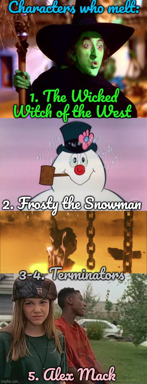 If you think of others, mention them in a comment. | Characters who melt:; 1. The Wicked Witch of the West; 2. Frosty the Snowman; 3-4. Terminators; 5. Alex Mack | image tagged in wicked witch of the west,frosty birth,terminator 2 thumbs up,the secret world of alex mack,liquid | made w/ Imgflip meme maker