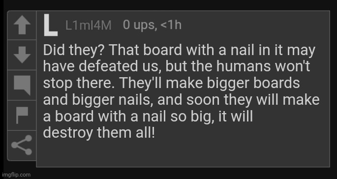https://roblox.fandom.com/wiki/Catalog:Board_With_a_Nail_in_It?so=search | Did they? That board with a nail in it may
have defeated us, but the humans won't
stop there. They'll make bigger boards
and bigger nails, and soon they will make
a board with a nail so big, it will
destroy them all! | image tagged in l1m_l4m blank comment | made w/ Imgflip meme maker