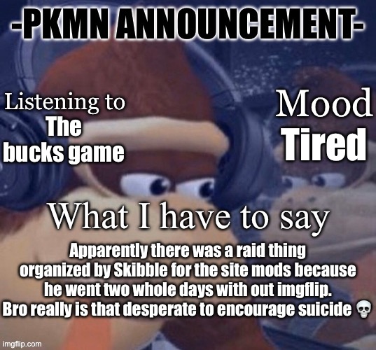 PKMN announcement | The bucks game; Tired; Apparently there was a raid thing organized by Skibble for the site mods because he went two whole days with out imgflip. Bro really is that desperate to encourage suicide 💀 | image tagged in pkmn announcement | made w/ Imgflip meme maker