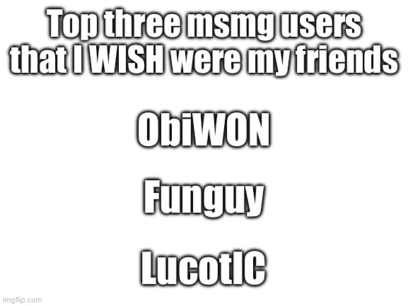 Blank White Template | Top three msmg users that I WISH were my friends; ObiWON; Funguy; LucotIC | image tagged in blank white template | made w/ Imgflip meme maker
