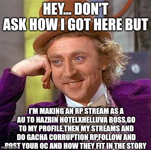 Creepy Condescending Wonka | HEY... DON'T ASK HOW I GOT HERE BUT; I'M MAKING AN RP STREAM AS A AU TO HAZBIN HOTELXHELLUVA BOSS,GO TO MY PROFILE,THEN MY STREAMS AND DO GACHA CORRUPTION RP,FOLLOW AND POST YOUR OC AND HOW THEY FIT IN THE STORY | image tagged in memes,creepy condescending wonka | made w/ Imgflip meme maker