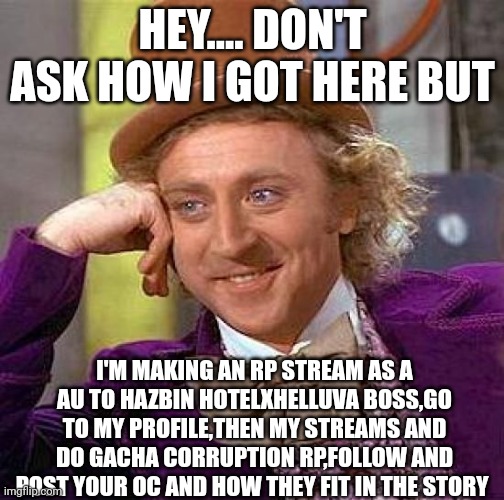 Creepy Condescending Wonka Meme | HEY.... DON'T ASK HOW I GOT HERE BUT; I'M MAKING AN RP STREAM AS A AU TO HAZBIN HOTELXHELLUVA BOSS,GO TO MY PROFILE,THEN MY STREAMS AND DO GACHA CORRUPTION RP,FOLLOW AND POST YOUR OC AND HOW THEY FIT IN THE STORY | image tagged in memes,creepy condescending wonka | made w/ Imgflip meme maker