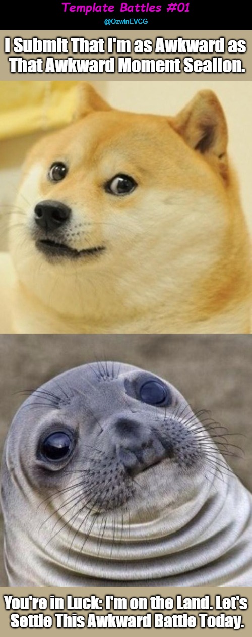 Template Battles #01 | Template Battles #01; @OzwinEVCG; I Submit That I'm as Awkward as 

That Awkward Moment Sealion. You're in Luck: I'm on the Land. Let's 

Settle This Awkward Battle Today. | image tagged in dank meme,awkward doge,template battle,awkward sealion,meta memage,public flexing | made w/ Imgflip meme maker
