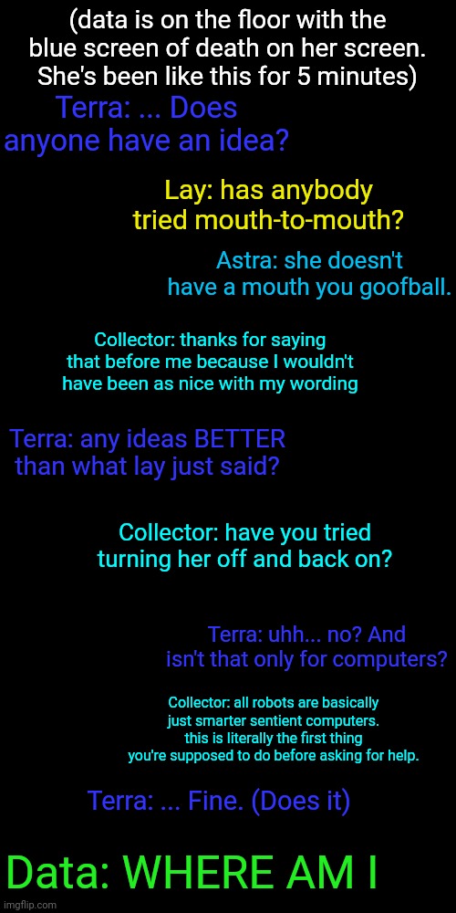 Just thought of this and didn't feel like putting together an Undertale text box meme | (data is on the floor with the blue screen of death on her screen. She's been like this for 5 minutes); Terra: ... Does anyone have an idea? Lay: has anybody tried mouth-to-mouth? Astra: she doesn't have a mouth you goofball. Collector: thanks for saying that before me because I wouldn't have been as nice with my wording; Terra: any ideas BETTER than what lay just said? Collector: have you tried turning her off and back on? Terra: uhh... no? And isn't that only for computers? Collector: all robots are basically just smarter sentient computers. this is literally the first thing you're supposed to do before asking for help. Terra: ... Fine. (Does it); Data: WHERE AM I | made w/ Imgflip meme maker