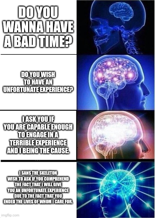 Expanding Brain Meme | DO YOU WANNA HAVE A BAD TIME? DO YOU WISH TO HAVE AN UNFORTUNATE EXPERIENCE? I ASK YOU IF YOU ARE CAPABLE ENOUGH TO ENGAGE IN A TERRIBLE EXPERIENCE AND I BEING THE CAUSE. I SANS THE SKELETON WISH TO ASK IF YOU COMPREHEND THE FACT THAT I WILL GIVE YOU AN UNFORTUNATE EXPERIENCE DUE TO THE FACT THAT YOU ENDED THE LIVES OF WHOM I CARE FOR. | image tagged in memes,expanding brain | made w/ Imgflip meme maker