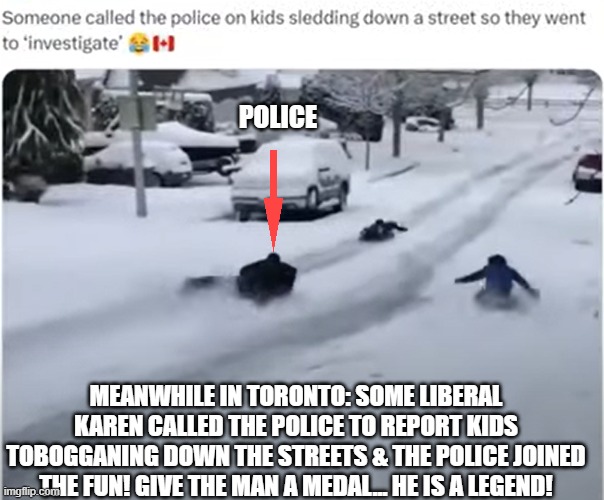 politics | POLICE; MEANWHILE IN TORONTO: SOME LIBERAL KAREN CALLED THE POLICE TO REPORT KIDS TOBOGGANING DOWN THE STREETS & THE POLICE JOINED THE FUN! GIVE THE MAN A MEDAL... HE IS A LEGEND! | image tagged in politics | made w/ Imgflip meme maker