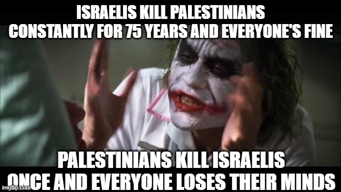 Who are the real terrorists? | ISRAELIS KILL PALESTINIANS CONSTANTLY FOR 75 YEARS AND EVERYONE'S FINE; PALESTINIANS KILL ISRAELIS ONCE AND EVERYONE LOSES THEIR MINDS | image tagged in memes,and everybody loses their minds | made w/ Imgflip meme maker
