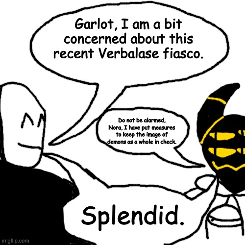 SATAN!! SATAN!! HELL | Garlot, I am a bit concerned about this recent Verbalase fiasco. Do not be alarmed, Nora, I have put measures to keep the image of demons as a whole in check. Splendid. | made w/ Imgflip meme maker