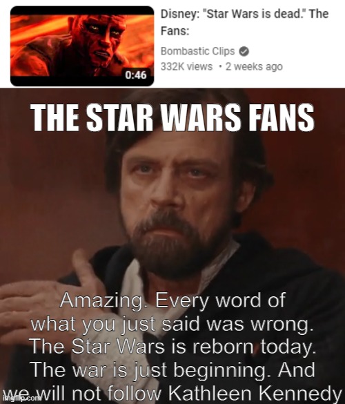 The Fans did it again! | THE STAR WARS FANS; Amazing. Every word of what you just said was wrong. The Star Wars is reborn today. The war is just beginning. And we will not follow Kathleen Kennedy | image tagged in star wars,disney,disney killed star wars | made w/ Imgflip meme maker