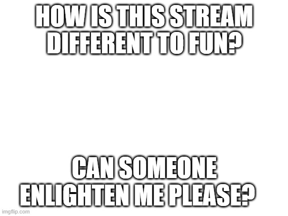 Blank White Template | HOW IS THIS STREAM DIFFERENT TO FUN? CAN SOMEONE ENLIGHTEN ME PLEASE? | image tagged in blank white template | made w/ Imgflip meme maker