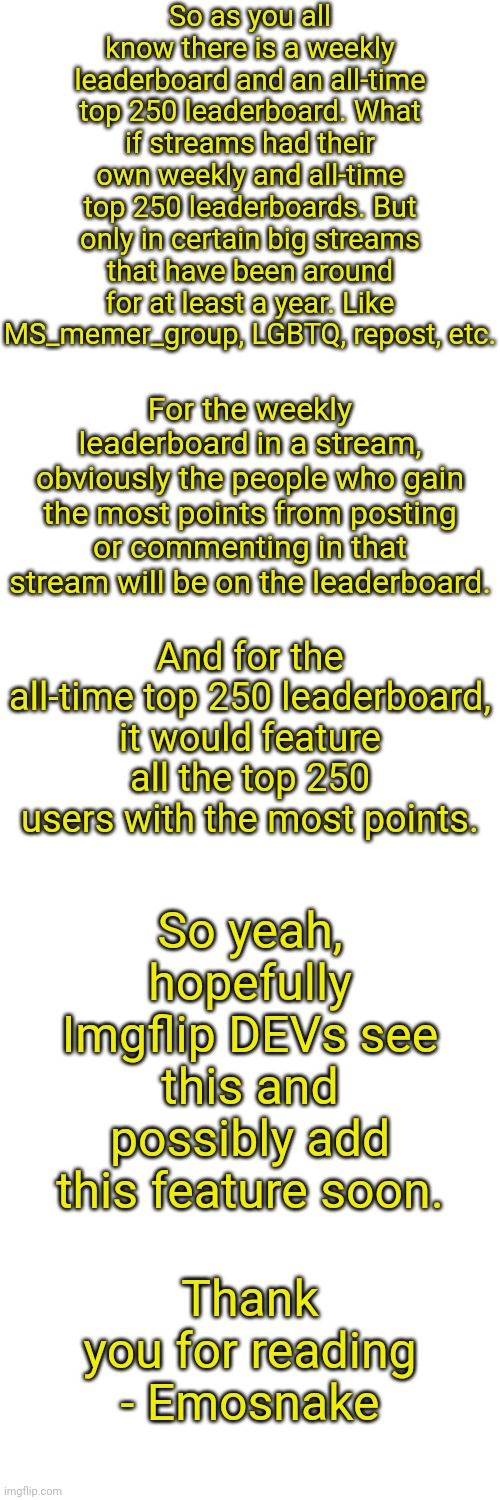It would be so awesome, it would be so cool | So as you all know there is a weekly leaderboard and an all-time top 250 leaderboard. What if streams had their own weekly and all-time top 250 leaderboards. But only in certain big streams that have been around for at least a year. Like MS_memer_group, LGBTQ, repost, etc. For the weekly leaderboard in a stream, obviously the people who gain the most points from posting or commenting in that stream will be on the leaderboard. And for the all-time top 250 leaderboard, it would feature all the top 250 users with the most points. So yeah, hopefully Imgflip DEVs see this and possibly add this feature soon. Thank you for reading - Emosnake | image tagged in blank white template,imgflip,leaderboard,update,idea,imgflip users | made w/ Imgflip meme maker